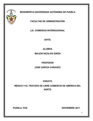 BENEMÈRITA UNIVERSIDAD AUTÒNOMA DE PUEBLA



               FACULTAD DE ADMINISTRACIÒN



               LIC. COMERCIO INTERNACIONAL



                         DHTIC



                        ALUMNA

                  MALENI NICOLÁS GIRÓN



                       PROFESOR

                  JOSE GARCIA CARAVEO




                        ENSAYO

 MÉXICO Y EL TRATADO DE LIBRE COMERCIO DE AMÉRICA DEL
                         NORTE




PUEBLA, PUE.                             NOVIEMBRE 2011

                                                          1
 