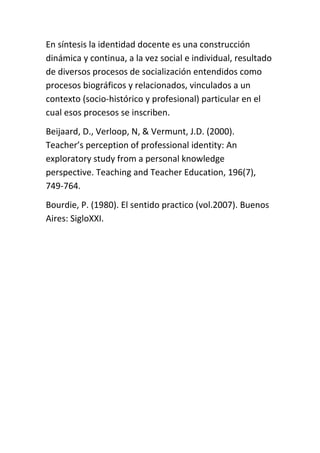En síntesis la identidad docente es una construcción
dinámica y continua, a la vez social e individual, resultado
de diversos procesos de socialización entendidos como
procesos biográficos y relacionados, vinculados a un
contexto (socio-histórico y profesional) particular en el
cual esos procesos se inscriben.
Beijaard, D., Verloop, N, & Vermunt, J.D. (2000).
Teacher’s perception of professional identity: An
exploratory study from a personal knowledge
perspective. Teaching and Teacher Education, 196(7),
749-764.
Bourdie, P. (1980). El sentido practico (vol.2007). Buenos
Aires: SigloXXI.
 