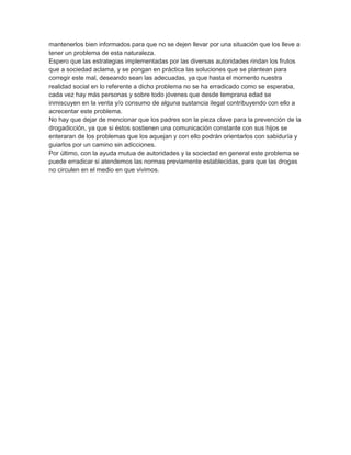 mantenerlos bien informados para que no se dejen llevar por una situación que los lleve a
tener un problema de esta naturaleza.
Espero que las estrategias implementadas por las diversas autoridades rindan los frutos
que a sociedad aclama, y se pongan en práctica las soluciones que se plantean para
corregir este mal, deseando sean las adecuadas, ya que hasta el momento nuestra
realidad social en lo referente a dicho problema no se ha erradicado como se esperaba,
cada vez hay más personas y sobre todo jóvenes que desde temprana edad se
inmiscuyen en la venta y/o consumo de alguna sustancia ilegal contribuyendo con ello a
acrecentar este problema.
No hay que dejar de mencionar que los padres son la pieza clave para la prevención de la
drogadicción, ya que si éstos sostienen una comunicación constante con sus hijos se
enteraran de los problemas que los aquejan y con ello podrán orientarlos con sabiduría y
guiarlos por un camino sin adicciones.
Por último, con la ayuda mutua de autoridades y la sociedad en general este problema se
puede erradicar si atendemos las normas previamente establecidas, para que las drogas
no circulen en el medio en que vivimos.
 