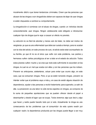 moralmente débil o que tienen tendencias criminales. Creen que las personas que
abusan de las drogas o son drogadictos deben ser capaces de dejar de usar drogas
si están dispuestos a cambiar su comportamiento.
La drogadicción sí comienza con el abuso de drogas, cuando un individuo decide
conscientemente usar drogas. Ningún adolescente está obligado a introducirse
cualquier tipo de drogas que le vaya a causar un efecto no previsto.
La adicción no es fácil de abordar y menos aún de tratar, no debe ser motivo de
vergüenza ya que es una enfermedad que debe ser curada a tiempo, para no acabar
con la vida del adicto; en este proceso de cura, el adicto sede estar acompañado de
su familia, ya que él no es el único que sufre con este problema, sus padres y
hermanos sufren daños psicológicos al ver a éste en el estado de adicción. Todos
estos jóvenes sufren mucho y se cree que todo este sufrimiento lo esconden en las
drogas, la cual es un mal que acaba con ellos y con las personas que los rodean.
Prevenir es anticiparse, adelantarse, actuar para evitar que ocurra algo, en este
caso, que se consuman drogas. Pero, si ya se están tomando drogas, prevenir es
intentar evitar que el problema vaya a más y, en caso de existir alguna situación de
dependencia, ayudar a las personas a recibir tratamiento para superarla y a salir de
ella. La prevención es una labor no sólo de los expertos en drogas, se compone de
la suma de pequeñas aportaciones que se pueden ofrecer desde el papel a
desempeñar y desde el lugar que se ocupa. Todos tenemos algo que decir y algo
que hacer y nadie puede hacerlo todo por sí solo. Actualmente la droga es una
consecuencia de los problemas que el consumidor de esta quiere evadir por
cualquier razón; la dependencia producida por las drogas puede llegar a ser muy
 