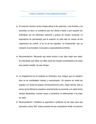 CONCLUSIONES Y RECOMENDACIONES
El consumo abusivo de las drogas afecta a las personas, a las familias, a la
sociedad, es decir, un problema que nos afecta a todos y que requiere ser
enfrentado por los diferentes sistemas o grupos de nuestra sociedad. La
experiencia ha demostrado que la solución no está sólo en manos de los
organismos de control, ni en la de los expertos, es fundamental que se
involucre la comunidad, la escuela y especialmente la familia.
Recomendación: Recuerde que nadie conoce a sus hijos mejor que usted.
Es importante que hable con ellos sobre los riesgos comprobados a la salud
que pueden resultar de usar drogas.
La drogadicción es en realidad un fenómeno muy antiguo que en nuestros
días se ha manifestado intensa y masivamente. Se observa en todas las
edades y en todos los grupos socioeconómicos; pero, según hemos visto el
abuso de los fármacos perjudica enormemente la economía y la salud de los
adictos, llevándolos muchas veces a convertirse en delincuentes a lo mejor
sin serlo.
Recomendación: Fortalece la seguridad y confianza en tus hijos para que
aprendan a decir “NO” ante la presión de sus compañeros frente al consumo
 