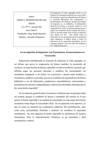 Autor:
ERIKA L. DOMINGUEZ DE LAS
SALAS
C.I. Nº V.- 26.924.769
Secc. Saia-C
Facilitador: Abg. Emily Ramírez
Cátedra: Derecho Tributario
El Impuesto al Valor Agregado (IVA) es un
tributo de naturaleza indirecta que recae sobre
el consumo y grava las adquisiciones de bienes
y servicios efectuadas por empresarios y
profesionales. No obstante, aunque quien paga
el impuesto es, en definitiva, el destinatario
final de los bienes y servicios, desde el 1 de
septiembre de 2018, La alícuota general que se
aplicó en el ejercicio fiscal restante del 2018 y
todo el ejercicio fiscal 2019 se fija en dieciséis
por ciento (16 %)", esta acción tenía la
intención de un incremento de la recaudación
para disminuir el déficit fiscal, y evitar el
deterioro de la capacidad adquisitiva de los
ingresos fiscales" con una meta del Gobierno
de "déficit fiscal cero".
La no sujeción al impuesto, Las Exenciones, Exoneraciones en
Venezuela
Empecemos identificando el concepto de Impuesto al valor agregado, es
un tributo que grava la enajenación de bienes muebles, la prestación de
servicios y la importación de bienes, aplicable en todo el territorio nacional, que
deberán pagar las personas naturales o jurídicas, las comunidades, las
sociedades irregulares o de hecho, los consorcios y demás entes jurídicos y
económicos, públicos o privados, que en su condición de importadores de bienes
habituales o no, de fabricantes, productores, ensambladores, comerciantes y
prestadores de servicios independientes, realizan las actividades definidas por la
ley como hecho imponible"
Es un impuesto general sobre el consumo e indirecto que en principio debe
ser neutral, porque el vendedor de bienes o prestador del servicio es el que
genera el hecho imponible y lo traslada al consumidor en cada etapa del circuito
económico hasta llegar al consumidor final. Es un impuesto real regresivo, ya
que no toma en atención las condiciones subjetivas del contribuyente, tales
como sexo, nacionalidad, domicilio e inclusive no considera la capacidad
contributiva. En este impuesto el hecho imponible se perfecciona de manera
instantánea. Para la Administración Tributaria es de inmediata y fácil
recaudación y control.
 