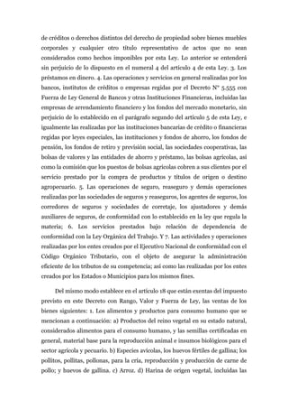 de créditos o derechos distintos del derecho de propiedad sobre bienes muebles
corporales y cualquier otro título representativo de actos que no sean
considerados como hechos imponibles por esta Ley. Lo anterior se entenderá
sin perjuicio de lo dispuesto en el numeral 4 del artículo 4 de esta Ley. 3. Los
préstamos en dinero. 4. Las operaciones y servicios en general realizadas por los
bancos, institutos de créditos o empresas regidas por el Decreto N° 5.555 con
Fuerza de Ley General de Bancos y otras Instituciones Financieras, incluidas las
empresas de arrendamiento financiero y los fondos del mercado monetario, sin
perjuicio de lo establecido en el parágrafo segundo del artículo 5 de esta Ley, e
igualmente las realizadas por las instituciones bancarias de crédito o financieras
regidas por leyes especiales, las instituciones y fondos de ahorro, los fondos de
pensión, los fondos de retiro y previsión social, las sociedades cooperativas, las
bolsas de valores y las entidades de ahorro y préstamo, las bolsas agrícolas, así
como la comisión que los puestos de bolsas agrícolas cobren a sus clientes por el
servicio prestado por la compra de productos y títulos de origen o destino
agropecuario. 5. Las operaciones de seguro, reaseguro y demás operaciones
realizadas por las sociedades de seguros y reaseguros, los agentes de seguros, los
corredores de seguros y sociedades de corretaje, los ajustadores y demás
auxiliares de seguros, de conformidad con lo establecido en la ley que regula la
materia; 6. Los servicios prestados bajo relación de dependencia de
conformidad con la Ley Orgánica del Trabajo. Y 7. Las actividades y operaciones
realizadas por los entes creados por el Ejecutivo Nacional de conformidad con el
Código Orgánico Tributario, con el objeto de asegurar la administración
eficiente de los tributos de su competencia; así como las realizadas por los entes
creados por los Estados o Municipios para los mismos fines.
Del mismo modo establece en el artículo 18 que están exentas del impuesto
previsto en este Decreto con Rango, Valor y Fuerza de Ley, las ventas de los
bienes siguientes: 1. Los alimentos y productos para consumo humano que se
mencionan a continuación: a) Productos del reino vegetal en su estado natural,
considerados alimentos para el consumo humano, y las semillas certificadas en
general, material base para la reproducción animal e insumos biológicos para el
sector agrícola y pecuario. b) Especies avícolas, los huevos fértiles de gallina; los
pollitos, pollitas, pollonas, para la cría, reproducción y producción de carne de
pollo; y huevos de gallina. c) Arroz. d) Harina de origen vegetal, incluidas las
 