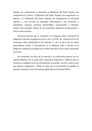 Popular con competencia en educación, el Ministerio del Poder Popular con
competencia en cultura, el Ministerio del Poder Popular con competencia en
deporte, y el Ministerio del Poder Popular con competencia en educación
superior. 4. Los servicios de hospedaje, alimentación y sus accesorios, a
estudiantes, ancianos, personas minusválidas, excepcionales o enfermas,
cuando sean prestados dentro de una institución destinada exclusivamente a
servir a estos usuarios.
Entonces tenemos que la Exención es la Dispensa total o parcial de la
obligación tributaria otorgada por la Ley. (Art. 73 COT). En materia de IVA, las
exenciones están establecidas en los artículos 17, 18 y 19 de la Ley los cuales
transcribimos arriba. Y Exoneración es la Dispensa total o parcial de la
obligación tributaria concedida por el Poder Ejecutivo en los casos autorizados
por la Ley.
En conclusión, los fines de la exención y la exoneración parecen ser los
mismos (liberarse de un pago total o parcial de impuestos o tributos) pero la
exención se establece en la Ley del Impuesto en cuestión sea IVA, como el caso
que estamos estudiando o ISLR, en tanto que la exoneración la establece el
ejecutivo nacional a través de decretos publicados en la Gaceta Oficial.
 