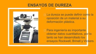 ENSAYOS DE DUREZA
⊡ La dureza se puede definir como la
oposición de un material a su
deformación plástica.
⊡ Para ingeniería es importante
obtener datos cuantitativos, por lo
tanto se han desarrollado los
ensayos Rockwell, Brinell y Vickers.
 