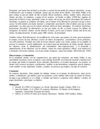 Estructurar una buena base de datos es el centro o corazón de una tienda de comercio electrónico, ya que
la información que se maneja es delicada, puesto que son datos de los clientes. Una tienda Online es de
gran ventaja ya que por medio de ella se puede ofrecer productos, ofertas, analizar datos, seleccionar
clientes por tipo, ver opiniones y quejas de los usuarios, en España se utiliza LOPD (ley orgánica de
protección de datos) es muy importante tomar en cuenta esto ya que una de las desventajas del comercio
electrónico es ganarse la confianza del cliente, por el manejo de la información personal a la que se tiene
acceso. Se debe atender con mucha atención y compromiso para hacerle saber al cliente para que se están
gestionando sus datos que son de carácter personal deben ser datos protegidos. El comercio electrónico
proporciona diversidad de información ya que por medio de ello se puede conocer los hábitos de
navegación de nuestros clientes son las famosas Cookies, por lo cual el usuario decide cuál de los tres
niveles de almacenamiento de datos quiere BBC (niveles de privacidad).
También existen Web informativas de recualificación de la venta, que ayudan a la venta, pero no permiten
la compra a través de esta, informan a través de videos descripciones, características de los productos,
son webs atractivas. Permiten una señal de reserva internet ayuda a sus ventas, aunque no se complete el
proceso. E-commerce excede ampliamente en el marco para una herramienta de ventas, permite alcanzar
los objetivos como la administración del conocimiento inter-organizacional, y el desarrollo y
mantenimiento de las relaciones con los clientes, reduce los costos operativos, influye en la motivación
y formación del recurso humano con el que cuenta el negocio. (Juan José Gaitán, 2001) (Howell, 1999)
Observaciones y Comentarios
En la actualidad muchas son las organizaciones que optan por estructurar una tienda Online es una
oportunidad para hacer crecer su negocio y que obtenga desarrollo en el mercado nacional e internacional
la ventaja que brinda la expansión de los mercados electrónicos es el poder interactuar con usuarios en
tiempo real y conocer sus gustos y preferencias, también es una herramienta competitiva para la empresa,
como también es muy importante estudiar y analizar los procesos que implica este tipo de comercio.
Conclusión
El comercio electrónico debe estudiar las distintas formas en el manejo de información, datos de los
clientes y distribución que utilizara para sus productos, como también debe tomar en cuenta las formas
de pago a que población se va a dirigir y estudiar que bancos o empresas están afiliadas a medios de
pagos electrónicos para lograr su objetivo.
Bibliografía
 Howell, D. (1999). E-Commerce in a Week. Barcelona España: Géstion 2000, S.A.
 Juan José Gaitán, A. G. (2001). El comercio Eletrónico Al Alcance de Su Empresa.
Argentina: Universidad Nacional del Litoral.
 Liberos, E. (2010). El Libro de Comercio Eléctronico. Madrid: ESIC Gráficas Dehon.
 