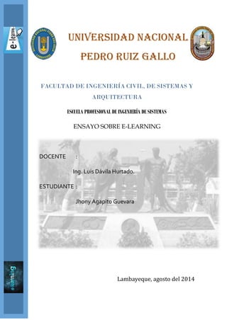 UNIVERSIDAD NACIONAL
PEDRO RUIZ GALLO
FACULTAD DE INGENIERÍA CIVIL, DE SISTEMAS Y
ARQUITECTURA
ESCUELA PROFESIONAL DE INGENIERÍA DE SISTEMAS
ENSAYO SOBRE E-LEARNING
DOCENTE :
Ing. Luis Dávila Hurtado.
ESTUDIANTE :
Jhony Agapito Guevara
Lambayeque, agosto del 2014
 