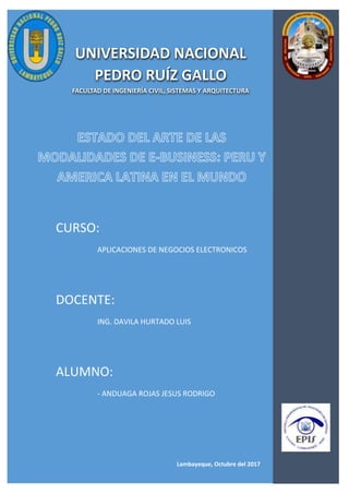 UNIVERSIDAD NACIONAL PEDRO RUIZ GALLO
ESCUELA PROFESIONAL DE SISTEMAS
P á g i n a 1 | 9
Lambayeque, Octubre del 2017
UNIVERSIDAD NACIONAL
PEDRO RUÍZ GALLO
FACULTAD DE INGENIERÍA CIVIL, SISTEMAS Y ARQUITECTURA
CURSO:
APLICACIONES DE NEGOCIOS ELECTRONICOS
DOCENTE:
ING. DAVILA HURTADO LUIS
ALUMNO:
- ANDUAGA ROJAS JESUS RODRIGO
 