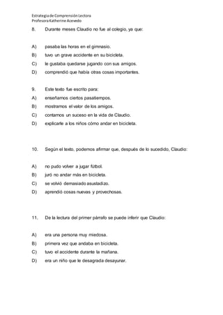 Estrategiade ComprensiónLectora
ProfesoraKatherine Acevedo
8. Durante meses Claudio no fue al colegio, ya que:
A) pasaba las horas en el gimnasio.
B) tuvo un grave accidente en su bicicleta.
C) le gustaba quedarse jugando con sus amigos.
D) comprendió que había otras cosas importantes.
9. Este texto fue escrito para:
A) enseñarnos ciertos pasatiempos.
B) mostrarnos el valor de los amigos.
C) contarnos un suceso en la vida de Claudio.
D) explicarle a los niños cómo andar en bicicleta.
10. Según el texto, podemos afirmar que, después de lo sucedido, Claudio:
A) no pudo volver a jugar fútbol.
B) juró no andar más en bicicleta.
C) se volvió demasiado asustadizo.
D) aprendió cosas nuevas y provechosas.
11. De la lectura del primer párrafo se puede inferir que Claudio:
A) era una persona muy miedosa.
B) primera vez que andaba en bicicleta.
C) tuvo el accidente durante la mañana.
D) era un niño que le desagrada desayunar.
 