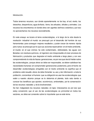 3 
Introducción. 
Todos tenemos recursos, aun donde aparentemente no los hay; el sol, viento, los 
desechos, desperdicios, agua de lluvia, tierra, los arbustos, árboles y animales. Los 
recursos los encontramos en donde otros ven agentes dañinos o estorbos y por eso 
no aprovechamos los recursos racionalmente. 
En este ensayo se tocara el tema ecotecnologías, a lo largo de la vida desde la 
revolución industrial el mundo se preocupó por el desarrollo del hombre de sus 
herramientas para conseguir mejores resultados y poder crecer de manera rápida 
pero nunca se preocupó por lo que sus acciones repercutirían en el medio ambiente, 
el mundo en el que vivimos ha sido contaminado, deforestado, las aguas son 
llenadas con residuos químicos, el ingeniero era irresponsable al crear procesos de 
fabricación y productos que degradan el medio ambiente a largo plazo y con eso 
comprometiendo la vida de futuras generaciones, es por eso que decidí hablar sobre 
las ecotecnologías, porque ahora se debe ser responsable, se deben satisfacer las 
necesidades humanas sin comprometer generaciones posteriores, pero el hecho de 
desarrollar ecotecnologías amigables con el medio ambiente no significa que el 
problema está resuelto ahora de debe fomentar su uso y dar información a toda la 
población, concientizar al humano que su obligación es usar las ecotecnologías que 
estén a nuestro alcance porque se lo debemos al planeta, todo esto dando a 
conocer los benéficos que aportan, económicos, ambientales, por la conservación 
de los recursos naturales y de la biodiversidad. 
Se han malgastado los recursos naturales en lujos innecesarios es por eso que 
estoy convencido que el uso de las ecotecnologías es primordial en todos los 
sectores, se debe ser consiente sobre lo importante que es este tema. 
 
