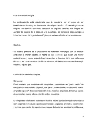 4 
Que es la ecotecnología. 
La ecotecnología está relacionada con la ingeniería por el hecho de ser 
conocimiento técnico y no humanista, de origen científico. Ecotecnología es un 
conjunto de técnicas aplicadas, derivadas de algunas ciencias, que integra los 
campos de estudio de la ecología y la tecnología, se considera ecotecnología a 
todas las formas de ingeniería ecológica que reducen el daño a los ecosistemas. 
Objetivo. 
Su objetivo principal es la producción de materiales complejos con un impacto 
ambiental lo menor posible, el hecho es que se tiene que lograr una menor 
contaminación y mayor sostenibilidad para evitar el deterioro de lo que es la capa 
de ozono así como cambios climáticos extremos, el ahorro en consumo de energía 
eléctrica, agua y gas. 
Clasificación de ecotecnologías. 
Composta: 
Es el producto que se obtiene del compostaje, y constituye un "grado medio" de 
composición de la materia orgánica, que ya es un buen abono, se denomina humus 
al "grado superior" de descomposición de las materias orgánicas. El humus supera 
al compost en cuanto abono, siendo ambos orgánicos. 
El compost es obtenido es obtenido de manera natural por descomposición aeróbica 
(con oxígeno) de residuos orgánicos como restos vegetales, animales, excrementos 
y purines, por medio de reproducción masiva de bacterias aerobias termófilas que 
 