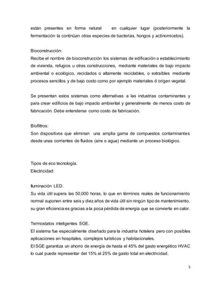 están presentes en forma natural en cualquier lugar (posteriormente la 
fermentación la continúan otras especies de bacterias, hongos y actinomicetos). 
Bioconstrucción: 
Recibe el nombre de bioconstrucción los sistemas de edificación o establecimiento 
de vivienda, refugios u otras construcciones, mediante materiales de bajo impacto 
ambiental o ecológico, reciclados o altamente reciclables, o extraíbles mediante 
procesos sencillos y de bajo costo como por ejemplo materiales d origen vegetal. 
Se presentan estos sistemas como alternativas a las industrias contaminantes y 
para crear edificios de bajo impacto ambiental y generalmente de menos costo de 
fabricación. Debe entenderse como costo de fabricación. 
Biofiltros: 
Son dispositivos que eliminan una amplia gama de compuestos contaminantes 
desde unas corrientes de fluidos (aire o agua) mediante un proceso biológico. 
5 
Tipos de eco tecnología. 
Electricidad: 
Iluminación LED. 
Su vida útil supera las 50,000 horas, lo que en términos reales de funcionamiento 
normal suponen entre seis y diez años de vida útil sin ningún tipo de mantenimiento, 
su gran eficiencia es gracias a la poca pérdida de energía que se convierte en calor. 
Termostatos inteligentes SGE. 
El sistema fue especialmente diseñado para la industria hotelera pero con posibles 
aplicaciones en hospitales, complejos turísticos y habitacionales. 
El SGE garantiza un ahorro de energía de hasta el 45% del gasto energético HVAC 
lo cual puede representar del 15% al 25% de gasto total en electricidad. 
 