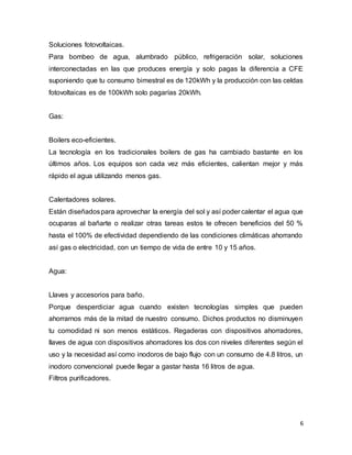 Soluciones fotovoltaicas. 
Para bombeo de agua, alumbrado público, refrigeración solar, soluciones 
interconectadas en las que produces energía y solo pagas la diferencia a CFE 
suponiendo que tu consumo bimestral es de 120kWh y la producción con las celdas 
fotovoltaicas es de 100kWh solo pagarías 20kWh. 
6 
Gas: 
Boilers eco-eficientes. 
La tecnología en los tradicionales boilers de gas ha cambiado bastante en los 
últimos años. Los equipos son cada vez más eficientes, calientan mejor y más 
rápido el agua utilizando menos gas. 
Calentadores solares. 
Están diseñados para aprovechar la energía del sol y así poder calentar el agua que 
ocuparas al bañarte o realizar otras tareas estos te ofrecen beneficios del 50 % 
hasta el 100% de efectividad dependiendo de las condiciones climáticas ahorrando 
así gas o electricidad, con un tiempo de vida de entre 10 y 15 años. 
Agua: 
Llaves y accesorios para baño. 
Porque desperdiciar agua cuando existen tecnologías simples que pueden 
ahorrarnos más de la mitad de nuestro consumo. Dichos productos no disminuyen 
tu comodidad ni son menos estáticos. Regaderas con dispositivos ahorradores, 
llaves de agua con dispositivos ahorradores los dos con niveles diferentes según el 
uso y la necesidad así como inodoros de bajo flujo con un consumo de 4.8 litros, un 
inodoro convencional puede llegar a gastar hasta 16 litros de agua. 
Filtros purificadores. 
 