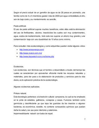 Según el precio actual de un garrafón de agua es de 26 pesos en promedio, una 
familia como de 4 a 5 miembros gastan más de 2600 por agua embotellada al año, 
son de bajo costo y su mantenimiento es sencillo. 
Pasto artificial. 
El uso de pasto artificial supone muchos beneficios, entre ellos está la eliminación 
del uso de fertilizantes, abonos, insecticidas los cuales son muy contaminantes, 
agua, costos de mantenimiento, todo esto nos supone un ahorro muy grande y una 
contaminación baja con una durabilidad de 10 años como mínimo. 
Para consultar más ecotecnologias y como adquirirlas pueden visitar algunos sitios. 
7 
 http://www.ariesenergia.com/ 
 http://www.viveco.com.mx/ 
 http://www.depsatech.com.mx/home.php 
Ecotecnias. 
Las ecotecnias, son técnicas que el hombre a desarrollado a través del tiempo las 
cuales se caracterizan por aprovechar eficiente mente los recursos naturales y 
materiales, para dar paso a la elaboración de productos y servicios para la vida 
diaria, es la aplicación práctica de la ecotecnología. 
Algunas ecotecnias aplicadas. 
Pintura natural. 
Esta tecnología pertenece a la tradición cultural campesina, la cual se ha empleado 
en la pinta de establos, gallineros, conejeras y casas. Funciona también como 
germicida y desinfectante ya que tapa las guaridas de los insectos o algunas 
bacterias, es económica, durable, no contiene compuestos químicos que puedan 
dañar la salud y se usa para interiores y exteriores. 
Impermeabilizante natural con baba de nopal. 
 