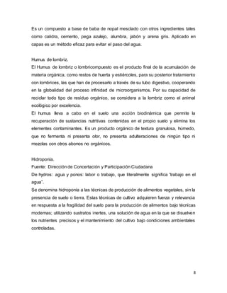 Es un compuesto a base de baba de nopal mesclado con otros ingredientes tales 
como calidra, cemento, pega azulejo, alumbra, jabón y arena gris. Aplicado en 
capas es un método eficaz para evitar el paso del agua. 
Humus de lombriz. 
El Humus de lombriz o lombricompuesto es el producto final de la acumulación de 
materia orgánica, como restos de huerta y estiércoles, para su posterior tratamiento 
con lombrices, las que han de procesarlo a través de su tubo digestivo, cooperando 
en la globalidad del proceso infinidad de microorganismos. Por su capacidad de 
reciclar todo tipo de residuo orgánico, se considera a la lombriz como el animal 
ecológico por excelencia. 
El humus lleva a cabo en el suelo una acción biodinámica que permite la 
recuperación de sustancias nutritivas contenidas en el propio suelo y elimina los 
elementes contaminantes. Es un producto orgánico de textura granulosa, húmedo, 
que no fermenta ni presenta olor, no presenta adulteraciones de ningún tipo ni 
mezclas con otros abonos no orgánicos. 
Hidroponía. 
Fuente: Dirección de Concertación y Participación Ciudadana 
De hydros: agua y ponos: labor o trabajo, que literalmente significa 'trabajo en el 
agua”. 
Se denomina hidroponía a las técnicas de producción de alimentos vegetales, sin la 
presencia de suelo o tierra. Estas técnicas de cultivo adquieren fuerza y relevancia 
en respuesta a la fragilidad del suelo para la producción de alimentos bajo técnicas 
modernas; utilizando sustratos inertes, una solución de agua en la que se disuelven 
los nutrientes precisos y el mantenimiento del cultivo bajo condiciones ambientales 
controladas. 
8 
 