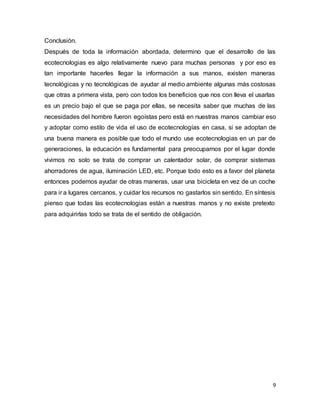 Conclusión. 
Después de toda la información abordada, determino que el desarrollo de las 
ecotecnologias es algo relativamente nuevo para muchas personas y por eso es 
tan importante hacerles llegar la información a sus manos, existen maneras 
tecnológicas y no tecnológicas de ayudar al medio ambiente algunas más costosas 
que otras a primera vista, pero con todos los beneficios que nos con lleva el usarlas 
es un precio bajo el que se paga por ellas, se necesita saber que muchas de las 
necesidades del hombre fueron egoístas pero está en nuestras manos cambiar eso 
y adoptar como estilo de vida el uso de ecotecnologías en casa, si se adoptan de 
una buena manera es posible que todo el mundo use ecotecnologias en un par de 
generaciones, la educación es fundamental para preocuparnos por el lugar donde 
vivimos no solo se trata de comprar un calentador solar, de comprar sistemas 
ahorradores de agua, iluminación LED, etc. Porque todo esto es a favor del planeta 
entonces podemos ayudar de otras maneras, usar una bicicleta en vez de un coche 
para ir a lugares cercanos, y cuidar los recursos no gastarlos sin sentido. En síntesis 
pienso que todas las ecotecnologias están a nuestras manos y no existe pretexto 
para adquirirlas todo se trata de el sentido de obligación. 
9 
 