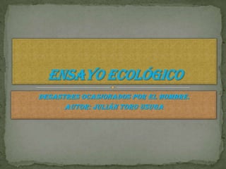 Desastres ocasionados por el hombre. Autor: Julián toro usuga Ensayo ecológico 