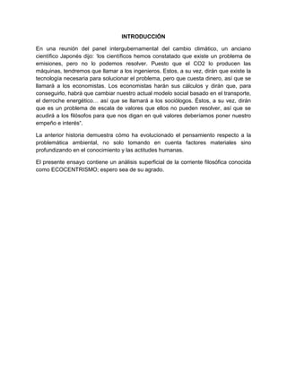 INTRODUCCIÓN

En una reunión del panel intergubernamental del cambio climático, un anciano
científico Japonés dijo: „los científicos hemos constatado que existe un problema de
emisiones, pero no lo podemos resolver. Puesto que el CO2 lo producen las
máquinas, tendremos que llamar a los ingenieros. Estos, a su vez, dirán que existe la
tecnología necesaria para solucionar el problema, pero que cuesta dinero, así que se
llamará a los economistas. Los economistas harán sus cálculos y dirán que, para
conseguirlo, habrá que cambiar nuestro actual modelo social basado en el transporte,
el derroche energético… así que se llamará a los sociólogos. Éstos, a su vez, dirán
que es un problema de escala de valores que ellos no pueden resolver, así que se
acudirá a los filósofos para que nos digan en qué valores deberíamos poner nuestro
empeño e interés“.

La anterior historia demuestra cómo ha evolucionado el pensamiento respecto a la
problemática ambiental, no solo tomando en cuenta factores materiales sino
profundizando en el conocimiento y las actitudes humanas.

El presente ensayo contiene un análisis superficial de la corriente filosófica conocida
como ECOCENTRISMO; espero sea de su agrado.
 