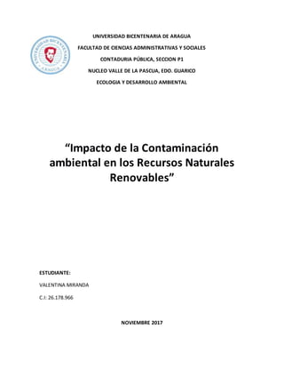 UNIVERSIDAD BICENTENARIA DE ARAGUA
FACULTAD DE CIENCIAS ADMINISTRATIVAS Y SOCIALES
CONTADURIA PÚBLICA, SECCION P1
NUCLEO VALLE DE LA PASCUA, EDO. GUARICO
ECOLOGIA Y DESARROLLO AMBIENTAL
“Impacto de la Contaminación
ambiental en los Recursos Naturales
Renovables”
ESTUDIANTE:
VALENTINA MIRANDA
C.I: 26.178.966
NOVIEMBRE 2017
 