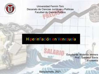 Universidad Fermín Toro
Decanato de Ciencias Jurídicas y Políticas
Facultad de Ciencia Política
Hiperinflación en Venezuela
Estudiante: Widerlys Herrera
Prof.: Salvador Savia
Economía
Barquisimeto, 2021.
 