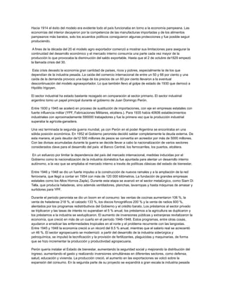 Hacia 1914 el éxito del modelo era evidente todo el país funcionaba en torno a la economía pampeana. Las
economías del interior decayeron por la competencia de las manufacturas importadas y de los alimentos
pampeanos más baratos, solo los acuerdos políticos consiguieron algunas protecciones y fue posible seguir
produciendo.
A fines de la década del 20 el modelo agro exportador comenzó a mostrar sus limitaciones para asegurar la
continuidad del desarrollo económico y el mercado interno consumía una parte cada vez mayor de la
producción lo que provocaba la disminución del saldo exportable. Hasta que el 2 de octubre de1929 empezó
la llamada crisis del 30.
Esta crisis devasto la economía gran cantidad de países, ricos y pobres, especialmente la de los que
dependían de la industria pesada. La caída del comercio internacional de entre un 50 y 66 por ciento y una
caída de la demanda provoco una baja de los precios de un 60 por ciento llevaron a la eventual
descontinuación del modelo agroexportador. Lo que también llevo al golpe de estado de 1930 que derrocó a
Hipólito Irigoyen.
El sector industrial ha estado bastante rezagado en comparación al sector primario. El sector industrial
argentino tomo un papel principal durante el gobierno de Juan Domingo Perón.
Entre 1930 y 1945 se aceleró en proceso de sustitución de importaciones, con eje en empresas estatales con
fuerte influencia militar (YPF, Fabricaciones Militares, etcétera.). Para 1935 había 40606 establecimientos
industriales con aproximadamente 590000 trabajadores y fue la primera vez que la producción industrial
superaba la agrícola-ganadera.
Una vez terminada la segunda guerra mundial, ya con Perón en el poder Argentina se encontraba en una
sólida posición económica. En 1952 el Gobierno peronista decidió saldar completamente la deuda externa. De
esta manera, el país deudor de12 500 millones de pesos se convertía en acreedor por más de 5000 millones.
Con las divisas acumuladas durante la guerra se decide llevar a cabo la nacionalización de varios sectores
considerados clave para el desarrollo del país: el Banco Central, los ferrocarriles, los puertos, etcétera.
En un esfuerzo por limitar la dependencia del país del mercado internacional, medidas inducidas por el
Gobierno como la nacionalización de la industria doméstica fue apuntada para alentar un desarrollo interno
autónomo, a la vez que se ampliaba el mercado interno a través de políticas clásicas del estado de bienestar.
Entre 1946 y 1948 se dio un fuerte impulso a la construcción de nuevos ramales y a la ampliación de la red
ferroviaria, que llegó a contar en 1954 con más de 120 000 kilómetros. La fundación de grandes empresas
estatales como los Altos Hornos Zapla). Durante esta etapa se avanzó en el sector metalúrgico, como Siam Di
Tella, que producía heladeras, sino además ventiladores, planchas, lavarropas y hasta máquinas de amasar y
surtidores para YPF.
Durante el periodo peronista se dio un boom en el consumo: las ventas de cocinas aumentaron 106 %, la
venta de heladeras 218 %, el calzado 133 %, los discos fonográficos 200 % y la venta de radios 600 %,
alentados por los programas redistributivos del Gobierno y el crédito barato. Los préstamos al sector privado
se triplicaron y las tasas de interés no superaban el 5 % anual, los préstamos a la agricultura se duplicaron y
los préstamos a la industria se sextuplicaron. El aumento de inversiones públicas y extranjeras revitalizaron la
economía, que creció en más de un cuarto en el período 1946-1948. Estos programas, entre otras cosas,
ayudaron a erradicar las enfermedades tropicales en el norte y el problema recurrente con las langostas.
Entre 1945 y 1948 la economía creció a un récord del 8.5 % anual, mientras que el salario real se acrecentó
un 46 %. El sector agropecuario se modernizó: a partir del desarrollo de la industria siderúrgica y
petroquímica, se impulsó la tecnificación y la provisión de fertilizantes, plaguicidas y maquinarias, de forma
que se hizo incrementar la producción y productividad agropecuaria.
Perón quería instalar el Estado de bienestar, aumentando la seguridad social y mejorando la distribución del
ingreso, aumentando el gasto y realizando inversiones simultáneas en diferentes sectores, como defensa,
salud, educación y vivienda. La producción creció, el aumento en las exportaciones se volcó sobre la
expansión del consumo. En la segunda parte de su proyecto se expandirá a gran escala la industria pesada
 