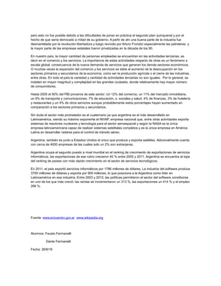 pero esto no fue posible debido a las dificultades de poner en práctica el segundo plan quinquenal y por el
hecho de que sería derrocado a mitad de su gobierno. A partir de ahí una buena parte de la industria fue
desmantelada por la revolución libertadora y luego revivida por Arturo Frondizi especialmente las petroleras y
la mayor parte de las empresas estatales fueron privatizadas en la década de los 90.
En nuestro país, la mayor cantidad de personas empleadas se encuentran en las actividades terciarias, es
decir en el comercio y los servicios. La importancia de estas actividades respecto de otras es un fenómeno a
escala global, consecuencia de la nueva demanda de servicios que generan los demás sectores económicos.
O muchas veces la expansión del comercio y los servicios se debe al aumento de la desocupación en los
sectores primarios y secundarios de la economía, como ser la producción agrícola o el cierre de las industrias,
entre otras. En todo el país la variedad y cantidad de actividades terciarias no son iguales. Por lo general, se
instalan en mayor magnitud y complejidad en las grandes ciudades, donde relativamente hay mayor número
de consumidores.
Hasta 2005 el 50% del PBI provenía de este sector. Un 12% del comercio, un 11% del mercado inmobiliaria,
un 9% de transporte y comunicaciones, 7% de educación, s. sociales y salud, 4% de finanzas, 3% de hotelería
y restaurantes y un 4% de otros servicios aunque probablemente estos porcentajes hayan aumentado en
comparación a los sectores primarios y secundarios.
Sin duda el sector más prometedor es el cuaternario ya que argentina es el más desarrollado en
Latinoamérica, siendo su máximo exponente el INVAP, empresa nacional que, entre otras actividades exporta
sistemas de reactores nucleares y tecnología para el sector aeroespacial y según la NASA es la única
empresa latinoamericana capaz de realizar sistemas satelitales completos y es la única empresa en América
Latina en desarrollar radares para el control de tránsito aéreo.
Argentina, también es junto a Estados Unidos el único que produce y exporta satélites. Adicionalmente cuenta
con cerca de 4000 empresas de las cuales solo un 2% son extranjeras.
Argentina ocupa el segundo puesto a nivel mundial en el ranking de crecimiento de exportaciones de servicios
informáticos, las exportaciones de ese rubro crecieron 40 % entre 2005 y 2011, Argentina se encuentra al tope
del ranking de países con más rápido crecimiento en el sector de servicios tecnológicos.
En 2011, el país exportó servicios informáticos por 1786 millones de dólares. La industria del software produce
3700 millones de dólares y exporta por 900 millones, lo que posiciona a la Argentina como líder en
Latinoamérica en esa industria. Entre 2003 y 2012, las políticas permitieron al sector del software constituirse
en uno de los que más creció: las ventas se incrementaron un 313 %, las exportaciones un 414 % y el empleo
266 %.
Fuente: www.encuentro.gov.ar www.wikipedia.org
Alumnos: Fausto Fermanelli
Dante Fermanelli
Fecha: 26/6/16
 
