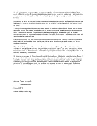En esta estructura de mercado ninguna empresa tiene poder, entendido este como capacidad para fijar el
precio del bien o servicio. En este sentido se dice que las empresas son precio-aceptantes, y la única decisión
en sus manos es la relativa a la cantidad de producción que, dado el precio, les permite obtener el máximo
beneficio
La ausencia de poder de mercado implica que las empresas venden a un precio igual a su coste marginal, y a
largo plazo no obtienen beneficios extraordinarios, sino un beneficio normal, equivalente a un salario medio
del sector
A corto plazo las empresas competitivas pueden obtener un beneficio por encima del normal, pero la libertad
de entrada permite que nuevas empresas entren en el mercado atraídas por ese beneficio, incrementando la
oferta y presionando el precio a la baja hasta que se anula el beneficio extra a largo plazo. El proceso
contrario se produce en caso de pérdidas a corto plazo, con salida de empresas y subida del precio hasta que
se restaura el beneficio ordinario
La homogeneidad del bien que se intercambia en este modelo de mercado, junto con la información perfecta
que poseen los consumidores, hace que la publicidad no tenga sentido, favoreciendo la reducción de los
costes de producción
El cumplimiento de los requisitos de esta estructura de mercado no tiene lugar en la realidad económica,
convirtiendo al modelo perfectamente competitivo en una estructura teórica que, como hemos dicho, alcanza
la eficiencia social, en el sentido de que procura las mayores ganancias conjuntas para los participantes en el
mercado, empresas y consumidores
No obstante, el concepto de eficiencia social no está relacionado con el de justicia o equidad social. Desde el
punto de vista de la teoría económica, una situación eficiente o de máximo bienestar social, puede darse aun
cuando los recursos estén desigualmente repartidos, y unos pocos posean mucho y otros muchos no tengan
nada o muy poco. Hay que recordar, a este respecto, que el sistema económico se basa en la propiedad
privada de los factores de producción, y el resultado final depende de cómo se distribuya esa producción
Alumnos: Fausto Fermanelli
Dante Fermanelli
Fecha: 11/7/16
Fuente: www.Wikipedia.org
 