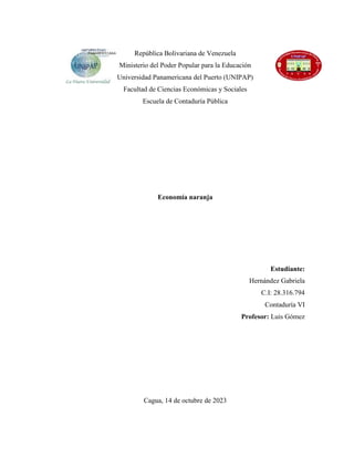 República Bolivariana de Venezuela
Ministerio del Poder Popular para la Educación
Universidad Panamericana del Puerto (UNIPAP)
Facultad de Ciencias Económicas y Sociales
Escuela de Contaduría Pública
Economía naranja
Estudiante:
Hernández Gabriela
C.I: 28.316.794
Contaduría VI
Profesor: Luis Gómez
Cagua, 14 de octubre de 2023
 