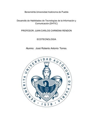 Benemérita Universidad Autónoma de Puebla 
Desarrollo de Habilidades de Tecnologías de la Información y 
Comunicación (DHTIC) 
PROFESOR: JUAN CARLOS CARMONA RENDON 
ECOTECNOLOGIA 
Alumno: José Roberto Antonio Torres. 
 