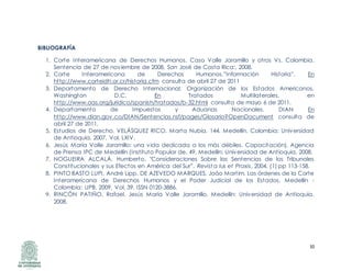 10
BIBLIOGRAFÍA
1. Corte Interamericana de Derechos Humanos. Caso Valle Jaramillo y otros Vs. Colombia.
Sentencia de 27 de noviembre de 2008, San José de Costa Rica:, 2008.
2. Corte Interamericana de Derechos Humanos.”Información Historia”, En
http://www.corteidh.or.cr/historia.cfm consulta de abril 27 de 2011
3. Departamento de Derecho Internacional. Organización de los Estados Americanos,
Washington D.C. En Tratados Multilaterales, en
http://www.oas.org/juridico/spanish/tratados/b-32.html consulta de mayo 6 de 2011.
4. Departamento de Impuestos y Aduanas Nacionales. DIAN En
http://www.dian.gov.co/DIAN/Sentencias.nsf/pages/Glosario?OpenDocument consulta de
abril 27 de 2011.
5. Estudios de Derecho. VELÁSQUEZ RICO, Marta Nubia. 144, Medellín, Colombia: Universidad
de Antioquia, 2007, Vol. LXIV.
6. Jesús María Valle Jaramillo: una vida dedicada a los más débiles. Capacitación), Agencia
de Prensa IPC de Medellín (Instituto Popular de. 49, Medellín: Universidad de Antioquia, 2008.
7. NOGUEIRA ALCALÁ, Humberto. "Consideraciones Sobre las Sentencias de los Tribunales
Constitucionales y sus Efectos en América del Sur”. Revista Ius et Praxis, 2004, (1) pp 113-158.
8. PINTO BASTO LUPI, André Lipp, DE AZEVEDO MARQUES, Joáo Martim. Las órdenes de la Corte
Interamericana de Derechos Humanos y el Poder Judicial de los Estados. Medellín -
Colombia: UPB, 2009, Vol. 39. ISSN 0120-3886.
9. RINCÓN PATIÑO, Rafael. Jesús María Valle Jaramillo, Medellín: Universidad de Antioquia,
2008.
 