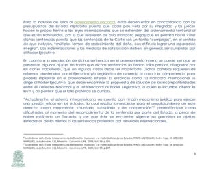 5
Para la inclusión de fallos al ordenamiento nacional, estos deben estar en concordancia con los
presupuestos del Estado implicado puesto que cada país vela por su integridad y los jueces
hacen lo propio frente a las leyes internacionales que se extienden del ordenamiento territorial al
que están habituados, por lo que requieren de otro mandato (legal) que les permita hacer valer
dichas sentencias puesto que las sentencias de la Corte son un tanto “complejas”, en el sentido
de que incluyen, “múltiples formas de resarcimiento del daño, con el fin de lograr una reparación
integral”. Las indemnizaciones y las medidas de satisfacción deben, en general, ser cumplidas por
el Poder Ejecutivo.
En cuanto a la vinculación de dichas sentencias en el ordenamiento interno se puede ver que se
presentas algunos ajustes en tanto que dichas sentencias ya tenían fallos previos, otorgados por
las cortes nacionales, que en algunos casos debe ser modificado. Dichas cambios requieren de
reformas planteadas por el Ejecutivo y/o Legislativo de acuerdo al caso y la competencia para
poderlo implantar en el ordenamiento interno. Es entonces como “El mandato internacional se
dirige al Poder Ejecutivo, que debe encaminar la propuesta de solución de las incompatibilidades
entre el Derecho Nacional y el Internacional al Poder Legislativo, a quien le incumbe alterar la
ley”6 y así permitir que el fallo proferido se cumpla.
“Actualmente, el sistema interamericano no cuenta con ningún mecanismo jurídico para ejercer
una presión eficaz en los estados, lo cual resulta favorecedor para el anquilosamiento de este
derecho como meramente voluntario, subsidiario y de cooperación”7 presentándose como
dificultades al momento del reconocimiento de la sentencia por parte del Estado, a pesar de
haber ratificado un Tratado, y de que éste se encuentre vigente no garantiza los ajustes
inmediatos de los mismos a las sentencias proferidas por tribunales internacionales.
6 Las órdenes de la Corte Interamericana deDerechos Humanos y el Poder Judicial delos Estados.PINTO BASTO LUPI, André Lipp , DE AZEVEDO
MARQUES, Joáo Martim. 111,Medellín - Colombia:UPB, 2009, Vol. 39. p.250.
7 Las órdenes de la Corte Interamericana deDerechos Humanos y el Poder Judicial delos Estados.PINTO BASTO LUPI, André Lipp, DE AZEVEDO
MARQUES, Joáo Martim. 111,Medellín - Colombia:UPB, 2009, Vol. 39. p.247.
 