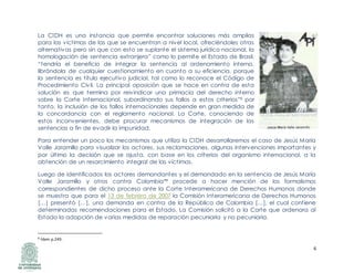 6
La CIDH es una instancia que permite encontrar soluciones más amplias
para las víctimas de las que se encuentran a nivel local, ofreciéndoles otras
alternativas pero sin que con esto se suplante el sistema jurídico nacional, la
homologación de sentencia extranjera” como lo permite el Estado de Brasil,
“tendría el beneficio de integrar la sentencia al ordenamiento interno,
librándola de cualquier cuestionamiento en cuanto a su eficiencia, porque
la sentencia es título ejecutivo judicial, tal como lo reconoce el Código de
Procedimiento Civil. La principal oposición que se hace en contra de esta
solución es que termina por reivindicar una primacía del derecho interno
sobre la Corte Internacional, subordinando sus fallos a estos criterios”8 por
tanto, la inclusión de los fallos internacionales depende en gran medida de
la concordancia con el reglamento nacional. La Corte, conociendo de
estos inconvenientes, debe procurar mecanismos de integración de las
sentencias a fin de evadir la impunidad.
Para entender un poco los mecanismos que utiliza la CIDH desarrollaremos el caso de Jesús María
Valle Jaramillo para visualizar los actores, sus reclamaciones, algunas intervenciones importantes y
por último la decisión que se ajusta, con base en los criterios del organismo internacional, a la
obtención de un resarcimiento integral de las víctimas.
Luego de identificados los actores demandantes y el demandado en la sentencia de Jesús María
Valle Jaramillo y otros contra Colombia** procede a hacer mención de los formalismos
correspondientes de dicho proceso ante la Corte Interamericana de Derechos Humanos donde
se muestra que para el 13 de febrero de 2007 la Comisión Interamericana de Derechos Humanos
[…] presentó […], una demanda en contra de la República de Colombia […], el cual contiene
determinadas recomendaciones para el Estado. La Comisión solicitó a la Corte que ordenara al
Estado la adopción de varias medidas de reparación pecuniaria y no pecuniaria.
8 Ídem p.249.
 