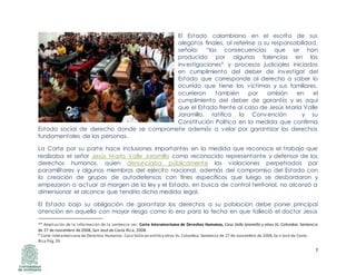 7
El Estado colombiano en el escrito de sus
alegatos finales, al referirse a su responsabilidad,
señala: “las consecuencias que se han
producido por algunas falencias en las
investigaciones9 y procesos judiciales iniciados
en cumplimiento del deber de investigar del
Estado que corresponde al derecho a saber lo
ocurrido que tiene las víctimas y sus familiares,
ocurrieron también por omisión en el
cumplimiento del deber de garantía y es aquí
que el Estado frente al caso de Jesús María Valle
Jaramillo, ratifica la Convención y su
Constitución Política en la medida que confirma
Estado social de derecho donde se compromete además a velar por garantizar los derechos
fundamentales de las personas.
La Corte por su parte hace inclusiones importantes en la medida que reconoce el trabajo que
realizaba el señor Jesús María Valle Jaramillo como reconocido representante y defensor de los
derechos humanos, quien denunciaba públicamente las violaciones perpetradas por
paramilitares y algunos miembros del ejército nacional, además del compromiso del Estado con
la creación de grupos de autodefensas con fines específicos que luego se desbordaron y
empezaron a actuar al margen de la ley y el Estado, en busca de control territorial, no alcanzó a
dimensionar el alcance que tendría dicha medida legal.
El Estado bajo su obligación de garantizar los derechos a su población debe poner principal
atención en aquella con mayor riesgo como lo era para la fecha en que falleció el doctor Jesús
** Ampliación de la información de la sentencia ver: Corte Interamericana de Derechos Humanos, Caso Valle Jaramillo y otros Vs. Colombia. Sentencia
de 27 de noviembre de 2008, San José de Costa Rica, 2008.
9 Corte Interamericana de Derechos Humanos. Caso ValleJaramillo y otros Vs.Colombia.Sentencia de 27 de noviembre de 2008,Sa n José de Costa
Rica Pág.39.
 