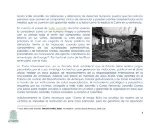 8
María Valle Jaramillo, los defensores y defensoras de derechos humanos; puesto que han sido las
personas que asumen el compromiso cívico de denunciar y pueden sentirse amedrentados en la
medida que no cuentan con garantías reales a su labor como lo explica la Corte en su sentencia.
En cuanto al papel de Valle Jaramillo rescatan quienes
lo conocieron como un ser humano íntegro y coherente
con su pensar bajo el sentir del compromiso social
latente en sus venas, desarrolló su vida bajo esos
principios la cual vio cegada al hacer públicas las
denuncias frente a las masacres, cuando puso en
conocimiento de las autoridades administrativas,
judiciales y de Naciones Unidas, aquellas acaecidas por
paramilitares en connivencia del ejército colombiano en
el municipio de Ituango10. Por tanto el costo de testificar
se le cobró con la vida.
La Corte Interamericana, en su decisión final, estableció que el Estado debe realizar pagos
pecuniarios por el caso, investigar los hechos que generaron las violaciones, publicar en el diario
oficial, realizar un acto público de reconocimiento de su responsabilidad internacional en la
Universidad de Antioquia, colocar una placa en memoria de Jesús María Valle Jaramillo en el
Palacio de Justicia del Departamento de Antioquia, brindar gratuitamente y de forma inmediata,
a través de sus instituciones de salud especializadas, el tratamiento psicológico y psiquiátrico
requerido por las víctimas, otorgarle a Nelly Valle Jaramillo y Carlos Fernando Jaramillo Correa
una beca para realizar estudios o capacitarse en un oficio y garantizar la seguridad en caso que
Carlos Fernando Jaramillo Correa considere su retorno a Colombia.
Adicionalmente la Corte reconoce que “Como el mayor ilícito ha ocurrido (la muerte de la
víctima) es imposible la restitución en este caso particular, pero las garantías de no repetición
10 Jesús María Valle Jaramillo. RINCÓN PATIÑO, Rafael. 49, Medellín : Universidad de Antioquia,2008.p.28.
 