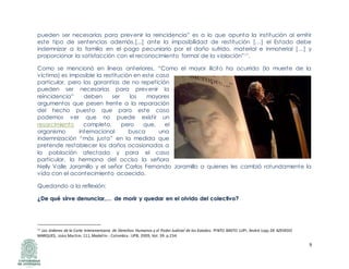 9
pueden ser necesarias para prevenir la reincidencia” es a lo que apunta la institución al emitir
este tipo de sentencias además,[...] ante la imposibilidad de restitución […] el Estado debe
indemnizar a la familia en el pago pecuniario por el daño sufrido, material e inmaterial […] y
proporcionar la satisfacción con el reconocimiento formal de la violación”11.
Como se mencionó en líneas anteriores, “Como el mayor ilícito ha ocurrido (la muerte de la
víctima) es imposible la restitución en este caso
particular, pero las garantías de no repetición
pueden ser necesarias para prevenir la
reincidencia” deben ser los mayores
argumentos que pesen frente a la reparación
del hecho puesto que para este caso
podemos ver que no puede existir un
resarcimiento completo, pero que, el
organismo internacional busca una
indemnización “más justa” en la medida que
pretende restablecer los daños ocasionados a
la población afectada y para el caso
particular, la hermana del occiso la señora
Nelly Valle Jaramillo y el señor Carlos Fernando Jaramillo a quienes les cambió rotundamente la
vida con el acontecimiento acaecido.
Quedando a la reflexión:
¿¿DDee qquuéé ssiirrvvee ddeennuunncciiaarr,,…… ddee mmoorriirr yy qquueeddaarr eenn eell oollvviiddoo ddeell ccoolleeccttiivvoo??
11 Las órdenes de la Corte Interamericana de Derechos Humanos y el Poder Judicial de los Estados. PINTO BASTO LUPI, André Lipp,DE AZEVEDO
MARQUES, Joáo Martim. 111,Medellín - Colombia : UPB, 2009, Vol. 39. p.234.
 