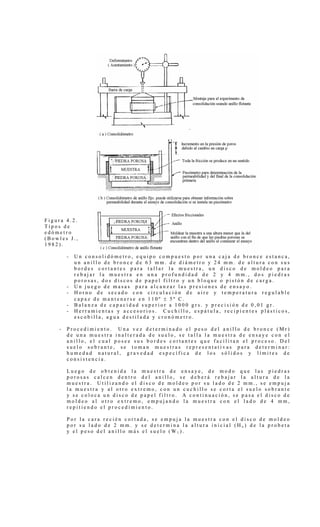 F i g u r a 4 . 2 .
T i p o s d e
e d ó m e t r o
( B o w l e s J . ,
1 9 8 2 ) .
- U n c o n s o l i d ó m e t r o , e q u i p o c o m p u e s t o p o r u n a c a j a d e b r o n c e e s t a n c a ,
u n a n i l l o d e b r o n c e d e 6 3 m m . d e d i á m e t r o y 2 4 m m . d e a l t u r a c o n s u s
b o r d e s c o r t a n t e s p a r a t a l l a r l a m u e s t r a , u n d i s c o d e m o l d e o p a r a
r e b a j a r l a m u e s t r a e n u n a p r o f u n d i d a d d e 2 y 4 m m . , d o s p i e d r a s
p o r o s a s , d o s d i s c o s d e p a p e l f i l t r o y u n b l o q u e o p i s t ó n d e c a r g a .
- U n j u e g o d e m a s a s p a r a a l c a n z a r l a s p r e s i o n e s d e e n s a y o .
- H o r n o d e s e c a d o c o n c i r c u l a c i ó n d e a i r e y t e m p e r a t u r a r e g u l a b l e
c a p a z d e m a n t e n e r s e e n 1 1 0 º ± 5 º C .
- B a l a n z a d e c a p a c i d a d s u p e r i o r a 1 0 0 0 g r s . y p r e c i s i ó n d e 0 , 0 1 g r .
- H e r r a m i e n t a s y a c c e s o r i o s . C u c h i l l o , e s p á t u l a , r e c i p i e n t e s p l á s t i c o s ,
e s c o b i l l a , a g u a d e s t i l a d a y c r o n ó m e t r o .
- P r o c e d i m i e n t o . U n a v e z d e t e r m i n a d o e l p e s o d e l a n i l l o d e b r o n c e ( M r )
d e u n a m u e s t r a i n a l t e r a d a d e s u e l o , s e t a l l a l a m u e s t r a d e e n s a y e c o n e l
a n i l l o , e l c u a l p o s e e s u s b o r d e s c o r t a n t e s q u e f a c i l i t a n e l p r o c e s o . D e l
s u e l o s o b r a n t e , s e t o m a n m u e s t r a s r e p r e s e n t a t i v a s p a r a d e t e r m i n a r :
h u m e d a d n a t u r a l , g r a v e d a d e s p e c í f i c a d e l o s s ó l i d o s y l í m i t e s d e
c o n s i s t e n c i a .
L u e g o d e o b t e n i d a l a m u e s t r a d e e n s a y e , d e m o d o q u e l a s p i e d r a s
p o r o s a s c a l c e n d e n t r o d e l a n i l l o , s e d e b e r á r e b a j a r l a a l t u r a d e l a
m u e s t r a . U t i l i z a n d o e l d i s c o d e m o l d e o p o r s u l a d o d e 2 m m . , s e e m p u j a
l a m u e s t r a y a l o t r o e x t r e m o , c o n u n c u c h i l l o s e c o r t a e l s u e l o s o b r a n t e
y s e c o l o c a u n d i s c o d e p a p e l f i l t r o . A c o n t i n u a c i ó n , s e p a s a e l d i s c o d e
m o l d e o a l o t r o e x t r e m o , e m p u j a n d o l a m u e s t r a c o n e l l a d o d e 4 m m ,
r e p i t i e n d o e l p r o c e d i m i e n t o .
P o r l a c a r a r e c i é n c o r t a d a , s e e m p u j a l a m u e s t r a c o n e l d i s c o d e m o l d e o
p o r s u l a d o d e 2 m m . y s e d e t e r m i n a l a a l t u r a i n i c i a l ( H o ) d e l a p r o b e t a
y e l p e s o d e l a n i l l o m á s e l s u e l o ( W 1 ) .
 
