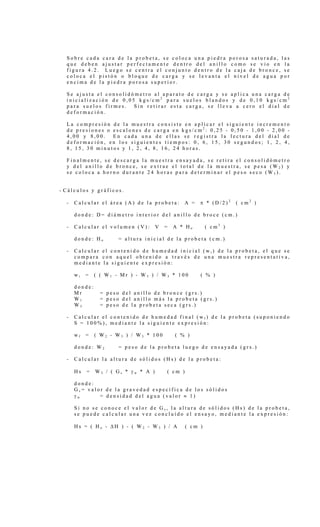 S o b r e c a d a c a r a d e l a p r o b e t a , s e c o l o c a u n a p i e d r a p o r o s a s a t u r a d a , l a s
q u e d e b e n a j u s t a r p e r f e c t a m e n t e d e n t r o d e l a n i l l o c o m o s e v i o e n l a
f i g u r a 4 . 2 . L u e g o s e c e n t r a e l c o n j u n t o d e n t r o d e l a c a j a d e b r o n c e , s e
c o l o c a e l p i s t ó n o b l o q u e d e c a r g a y s e l e v a n t a e l n i v e l d e a g u a p o r
e n c i m a d e l a p i e d r a p o r o s a s u p e r i o r .
S e a j u s t a e l c o n s o l i d ó m e t r o a l a p a r a t o d e c a r g a y s e a p l i c a u n a c a r g a d e
i n i c i a l i z a c i ó n d e 0 , 0 5 k g s / c m 2
p a r a s u e l o s b l a n d o s y d e 0 , 1 0 k g s / c m 2
p a r a s u e l o s f i r m e s . S i n r e t i r a r e s t a c a r g a , s e l l e v a a c e r o e l d i a l d e
d e f o r m a c i ó n .
L a c o m p r e s i ó n d e l a m u e s t r a c o n s i s t e e n a p l i c a r e l s i g u i e n t e i n c r e m e n t o
d e p r e s i o n e s o e s c a l o n e s d e c a r g a e n k g s / c m 2
: 0 , 2 5 - 0 , 5 0 - 1 , 0 0 - 2 , 0 0 -
4 , 0 0 y 8 , 0 0 . E n c a d a u n a d e e l l a s s e r e g i s t r a l a l e c t u r a d e l d i a l d e
d e f o r m a c i ó n , e n l o s s i g u i e n t e s t i e m p o s : 0 , 6 , 1 5 , 3 0 s e g u n d o s ; 1 , 2 , 4 ,
8 , 1 5 , 3 0 m i n u t o s y 1 , 2 , 4 , 8 , 1 6 , 2 4 h o r a s .
F i n a l m e n t e , s e d e s c a r g a l a m u e s t r a e n s a y a d a , s e r e t i r a e l c o n s o l i d ó m e t r o
y d e l a n i l l o d e b r o n c e , s e e x t r a e e l t o t a l d e l a m u e s t r a , s e p e s a ( W 2 ) y
s e c o l o c a a h o r n o d u r a n t e 2 4 h o r a s p a r a d e t e r m i n a r e l p e s o s e c o ( W 3 ) .
- C á l c u l o s y g r á f i c o s .
- C a l c u l a r e l á r e a ( A ) d e l a p r o b e t a : A = π * ( D / 2 ) 2
( c m 2
)
d o n d e : D = d i á m e t r o i n t e r i o r d e l a n i l l o d e b r o c e ( c m . )
- C a l c u l a r e l v o l u m e n ( V ) : V = A * H o ( c m 3
)
d o n d e : H o = a l t u r a i n i c i a l d e l a p r o b e t a ( c m . )
- C a l c u l a r e l c o n t e n i d o d e h u m e d a d i n i c i a l ( w i ) d e l a p r o b e t a , e l q u e s e
c o m p a r a c o n a q u e l o b t e n i d o a t r a v é s d e u n a m u e s t r a r e p r e s e n t a t i v a ,
m e d i a n t e l a s i g u i e n t e e x p r e s i ó n :
w i = ( ( W 1 - M r ) - W 3 ) / W 3 * 1 0 0 ( % )
d o n d e :
M r = p e s o d e l a n i l l o d e b r o n c e ( g r s . )
W 1 = p e s o d e l a n i l l o m á s l a p r o b e t a ( g r s . )
W 3 = p e s o d e l a p r o b e t a s e c a ( g r s . )
- C a l c u l a r e l c o n t e n i d o d e h u m e d a d f i n a l ( w f ) d e l a p r o b e t a ( s u p o n i e n d o
S = 1 0 0 % ) , m e d i a n t e l a s i g u i e n t e e x p r e s i ó n :
w f = ( W 2 - W 3 ) / W 3 * 1 0 0 ( % )
d o n d e : W 2 = p e s o d e l a p r o b e t a l u e g o d e e n s a y a d a ( g r s . )
- C a l c u l a r l a a l t u r a d e s ó l i d o s ( H s ) d e l a p r o b e t a :
H s = W 3 / ( G s * γ w * A ) ( c m )
d o n d e :
G s = v a l o r d e l a g r a v e d a d e s p e c í f i c a d e l o s s ó l i d o s
γ w = d e n s i d a d d e l a g u a ( v a l o r ≈ 1 )
S i n o s e c o n o c e e l v a l o r d e G s , l a a l t u r a d e s ó l i d o s ( H s ) d e l a p r o b e t a ,
s e p u e d e c a l c u l a r u n a v e z c o n c l u í d o e l e n s a y o , m e d i a n t e l a e x p r e s i ó n :
H s = ( H o - ∆ H ) - ( W 2 - W 3 ) / A ( c m )
 
