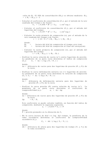 v a l o r d e D s . E l 5 0 % d e c o n s o l i d a c i ó n ( D 5 0 ) s e o b t i e n e m e d i a n t e : D 5 0
= ( D s + D 1 0 0 ) / 2
- C a l c u l a r e l c o e f i c i e n t e d e c o n s o l i d a c i ó n ( C v ) , p o r e l m é t o d o d e l a r a í z
c u a d r a d a d e l t i e m p o o d e T a y l o r :
C v = ( 0 , 8 4 8 * H 2
) / T 9 0 ( c m 2
/ s e g )
- C a l c u l a r e l c o e f i c i e n t e d e c o n s o l i d a c i ó n ( C v ) , p o r e l m é t o d o d e l
l o g a r i t m o d e l t i e m p o :
C v = ( 0 , 1 9 7 * H 2
) / T 5 0 ( c m 2
/ s e g )
- C a l c u l a r l a r a z ó n p r i m a r i a d e c o m p r e s i ó n ( r ) , p o r e l m é t o d o d e l a
r a í z c u a d r a d a d e l t i e m p o o d e T a y l o r :
r = ( 1 0 / 9 ) * ( D s - D 9 0 ) / ( D o - D f )
d o n d e :
D o = l e c t u r a d e l d i a l d e c o m p r e s i ó n a l t i e m p o c e r o ( c m )
D f = l e c t u r a d e l d i a l d e c o m p r e s i ó n a l f i n a l d e l e n s a y o ( c m )
- C a l c u l a r l a r a z ó n p r i m a r i a d e c o m p r e s i ó n ( r ) , p o r e l m é t o d o d e l
l o g a r i t m o d e l t i e m p o :
r = ( D s - D 1 0 0 ) / ( D o - D f )
- G r a f i c a r l a c u r v a r e l a c i ó n d e v a c í o s ( e ’ ) c o n t r a l o g a r i t m o d e p r e s i ó n .
L a p e n d i e n t e d e s u p a r t e r e c t a d e t e r m i n a e l í n d i c e d e c o m p r e s i ó n
( C c ) : C c = ∆ e / ( l o g ( P 2 / P 1 ) )
d o n d e :
∆ e = d i f e r e n c i a d e v a c í o s p a r a d o s l o g a r i t m o d e p r e s i ó n ( P 1 y P 2 ) d e
l a r e c t a .
- G r a f i c a r l a c u r v a d e f o r m a c i ó n u n i t a r i a ( ε ) v / s l o g a r i t m o d e p r e s i ó n .
L a p e n d i e n t e d e s u p a r t e r e c t a d e t e r m i n a l a r e l a c i ó n d e c o m p r e s i ó n
( C c ’ ) : C c ’ = ∆ ε / ( l o g ( P 2 / P 1 ) )
d o n d e :
∆ ε = d i f e r e n c i a d e d e f o r m a c i ó n u n i t a r i a p a r a d o s l o g a r i t m o d e
p r e s i ó n ( P 1 y P 2 ) d e l a r e c t a .
- G r a f i c a r l a c u r v a p r e s i ó n ( P ) c o n t r a r e l a c i ó n d e v a c í o s ( e ’ ) . L a
p e n d i e n t e d e s u p a r t e r e c t a d e t e r m i n a e l c o e f i c i e n t e d e
c o m p r e s i b i l i d a d ( a v ) : a v = ∆ e / ∆ p
d o n d e :
∆ e = d i f e r e n c i a d e v a c í o s p a r a d o s l o g a r i t m o d e p r e s i ó n ( P 1 y P 2 ) d e
l a r e c t a .
∆ p = P 2 - P 1
E s t e c o e f i c i e n t e s e p u e d e c a l c u l a r t a m b i é n , e n f u n c i ó n d e l í n d i c e d e
c o m p r e s i ó n , m e d i a n t e l a s i g u i e n t e e x p r e s i ó n :
a v = ( 0 , 4 3 5 * C c ) / P
d o n d e :
P = p r e s i ó n p r o m e d i o e n l a o b t e n c i ó n d e C c
- D e l a c u r v a l e c t u r a d e d i a l v / s l o g . d e l t i e m p o , l a p e n d i e n t e d e l a
r a m a s e c u n d a r i a d e t e r m i n a e l c o e f i c i e n t e d e c o m p r e s i b i l i d a d
s e c u n d a r i a ( C α ) .
C α = ∆ h / ( l o g ( T 2 / T 1 ) )
d o n d e :
∆ h = d i f e r e n c i a d e a l t u r a p a r a d o s l o g a r i t m o d e t i e m p o ( T 1 y T 2 ) d e
l a r a m a s e c u n d a r i a .
 