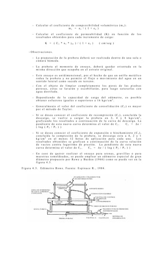- C a l c u l a r e l c o e f i c i e n t e d e c o m p r e s i b i l i d a d v o l u m é t r i c a ( m v ) :
m v = a v / ( 1 + e o )
- C a l c u l a r e l c o e f i c i e n t e d e p e r m e a b i l i d a d ( K ) e n f u n c i ó n d e l o s
r e s u l t a d o s o b t e n i d o s p a r a c a d a i n c r e m e n t o d e c a r g a :
K = ( C v * a v * γ w ) / ( 1 + e o ) ( c m / s e g )
- O b s e r v a c i o n e s .
- L a p r e p a r a c i ó n d e l a p r o b e t a d e b e r á s e r r e a l i z a d a d e n t r o d e u n a s a l a o
c á m a r a h ú m e d a .
- L a p r o b e t a a l m o m e n t o d e e n s a y o , d e b e r á q u e d a r o r i e n t a d a e n l a
m i s m a d i r e c c i ó n q u e o c u p a b a e n e l e s t r a t o o r i g i n a l .
- E s t e e n s a y o e s u n i d i m e n s i o n a l , p o r e l h e c h o d e q u e u n a n i l l o m e t á l i c o
r o d e a l a p r o b e t a y n o p e r m i t e e l f l u j o o m o v i m i e n t o d e l a g u a e n u n
s e n t i d o l a t e r a l c o m o s u c e d e e n t e r r e n o .
- C o n e l o b j e t o d e l i m p i a r c o m p l e t a m e n t e l o s p o r o s d e l a s p i e d r a s
p o r o s a s , e s t a s s e l a v a r á n y e s c o b i l l a r á n , p a r a l u e g o s a t u r a r l a s c o n
a g u a d e s t i l a d a .
- D e p e n d i e n d o d e l a c a p a c i d a d d e c a r g a d e l e d ó m e t r o , e s p o s i b l e
o b t e n e r e s f u e r z o s i g u a l e s o s u p e r i o r e s a 1 6 k g s / c m 2
.
- G e n e r a l m e n t e e l v a l o r d e l c o e f i c i e n t e d e c o n s o l i d a c i ó n ( C v ) e s m a y o r
p o r e l m é t o d o d e T a y l o r .
- S i s e d e s e a c o n o c e r e l c o e f i c i e n t e d e r e c o m p r e s i ó n ( C r ) , c o n c l u í d a l a
d e s c a r g a , s e v u e l v e a c a r g a r l a p r o b e t a e n 2 , 4 y 8 k g s / c m 2
,
g r a f i c a n d o l o s r e s u l t a d o s a c o n t i n u a c i ó n d e l a c u r v a d e d e s c a r g a . L a
p e n d i e n t e d e e s t a n u e v a c u r v a d e t e r m i n a e l v a l o r d e C r . C r = ∆ e /
( l o g ( P 2 / P 1 ) )
- S i s e d e s e a c o n o c e r e l c o e f i c i e n t e d e e x p a n s i ó n o h i n c h a m i e n t o ( C s ) ,
c o n c l u i d a l a c o m p r e s i ó n d e l a p r o b e t a , s e d e s c a r g a e s t a a 4 , 2 y 1
k g / c m 2
e n a l m e n o s 1 2 h o r a s d e a p l i c a c i ó n p a r a c a d a u n a . L o s
r e s u l t a d o s o b t e n i d o s s e g r a f i c a n a c o n t i n u a c i ó n d e l a c u r v a r e l a c i ó n
d e v a c í o s c o n t r a l o g a r i t m o d e p r e s i ó n . L a p e n d i e n t e d e e s t a n u e v a
c u r v a d e t e r m i n a e l v a l o r d e C s . C s = ∆ e / ( l o g ( P 2 / P 1 ) )
- E n c a s o d e q u e r e r r e a l i z a r e l e n s a y o p a r a a r e n a s , g r a v i l l a s o p a r a
m u e s t r a s r e m o l d e a d a s , s e p u e d e e m p l e a r u n e d ó m e t r o e s p e c i a l d e g r a n
d i á m e t r o p r o p u e s t o p o r R o w e y B a r d e n ( 1 9 6 6 ) c o m o s e p u e d e v e r e n l a
f i g u r a 4 . 3 .
F i g u r a 4 . 3 . E d ó m e t r o R o w e . F u e n t e : E s p i n a c e R . , 1 9 8 4 .
 