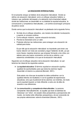 LA EDUCACION INTERCULTURAL
En el presente ensayo se hablara de la educación intercultural. Donde se
define a la educación intercultural como un enfoque educativo holístico e
inclusivo que, partiendo del respeto y la valoración de la diversidad cultural,
donde las instituciones se desarrollen en su totalidad la equidad educativa, la
comunicación y competencia interculturales, y el cambio social según principios
de justicia social.
Donde vemos que la educación intercultural es planteada de la siguiente forma:
 Se trata de un enfoque educativo, una manera de entender la educación,
y supone un proceso continuo.
 Como enfoque inclusivo, supone educación de todos.
 Percibe la diversidad como un valor.
 Pretende reformar las instituciones para conseguir una educación de
calidad para todos.
Es por ello que la educación intercultural es importante para tener una
buena relación con toda una sociedad y seguir hablando de ello, ya que
como futuras maestras tenemos que empezar formando a los niños con
valores para una buena convivencia con los de su entorno y así
estaremos orientándolos a lo que es la educación intercultural.
Siguiendo con el enfoque educativo de la educación intercultural, la cual
tenemos las ideas de los siguientes autores:
 La equidad educativa: El término equidad en educación significa
igualdad de oportunidades para que todos los alumnos logren
desarrollar al máximo su potencial (Bennett, 2001).
Esta autora nos dice que la equidad no debe confundirse con la
igualdad efectiva de resultados ni con la igualdad de experiencias
educativas; sino que el potencial de los alumnos son distintos, de modo
que la equidad requiere un trato diferente a cada uno de ellos de
acuerdo a sus diferencias.
 La comunicación y competencia interculturales: La persona
competente interculturalmente es aquella que tiene la habilidad de
interactuar con “otros”, de aceptar otras perspectivas y percepciones del
mundo, de mediar entre diferentes perspectivas y de ser consciente de
sus propias valoraciones sobre la diversidad (Stevens, 2001).
 