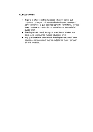 CONCLUSIONES:
 llegar a la reflexión sobre el proceso educativo como: qué
queremos conseguir, qué estamos haciendo para conseguirlo,
cómo valoramos lo que estamos logrando. Por lo tanto, hay que
tener claro que son varias las necesidades que una sociedad
pueda tener.
 El enfoque intercultural nos ayuda a ver de una manera mas
clara como se encuentra nuestra educación en si.
 Hay que reflexionar y desarrollar un enfoque intercultural en la
educación para conseguir que los ciudadanos vivan y convivan
en esta sociedad.
 