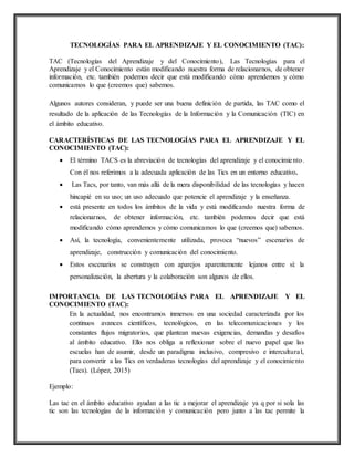 TECNOLOGÍAS PARA EL APRENDIZAJE Y EL CONOCIMIENTO (TAC):
TAC (Tecnologías del Aprendizaje y del Conocimiento), Las Tecnologías para el
Aprendizaje y el Conocimiento están modificando nuestra forma de relacionarnos, de obtener
información, etc. también podemos decir que está modificando cómo aprendemos y cómo
comunicamos lo que (creemos que) sabemos.
Algunos autores consideran, y puede ser una buena definición de partida, las TAC como el
resultado de la aplicación de las Tecnologías de la Información y la Comunicación (TIC) en
el ámbito educativo.
CARACTERÍSTICAS DE LAS TECNOLOGÍAS PARA EL APRENDIZAJE Y EL
CONOCIMIENTO (TAC):
 El término TACS es la abreviación de tecnologías del aprendizaje y el conocimiento.
Con él nos referimos a la adecuada aplicación de las Tics en un entorno educativo.
 Las Tacs, por tanto, van más allá de la mera disponibilidad de las tecnologías y hacen
hincapié en su uso; un uso adecuado que potencie el aprendizaje y la enseñanza.
 está presente en todos los ámbitos de la vida y está modificando nuestra forma de
relacionarnos, de obtener información, etc. también podemos decir que está
modificando cómo aprendemos y cómo comunicamos lo que (creemos que) sabemos.
 Así, la tecnología, convenientemente utilizada, provoca “nuevos” escenarios de
aprendizaje, construcción y comunicación del conocimiento.
 Estos escenarios se construyen con aparejos aparentemente lejanos entre sí: la
personalización, la abertura y la colaboración son algunos de ellos.
IMPORTANCIA DE LAS TECNOLOGÍAS PARA EL APRENDIZAJE Y EL
CONOCIMIENTO (TAC):
En la actualidad, nos encontramos inmersos en una sociedad caracterizada por los
continuos avances científicos, tecnológicos, en las telecomunicaciones y los
constantes flujos migratorios, que plantean nuevas exigencias, demandas y desafíos
al ámbito educativo. Ello nos obliga a reflexionar sobre el nuevo papel que las
escuelas han de asumir, desde un paradigma inclusivo, compresivo e intercultural,
para convertir a las Tics en verdaderas tecnologías del aprendizaje y el conocimiento
(Tacs). (López, 2015)
Ejemplo:
Las tac en el ámbito educativo ayudan a las tic a mejorar el aprendizaje ya q por si sola las
tic son las tecnologías de la información y comunicación pero junto a las tac permite la
 
