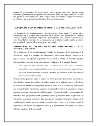 compresión y adquisición del conocimiento esto lo pueden usar tanto docentes como
estudiantes para instruirse ay aprender mas reflexionar sobre los rasgos distintivos de cada
una, promover una comunicación fluida y eficaz entre sus miembros y lograr la superación
de conflictos que se generan por el rechazo de lo que se desconoce.
TECNOLOGÍAS PARA EL EMPRENDIMIENTO Y LA PARTICIPACIÓN (TEP):
Las Tecnologías del Empoderamiento y la Participación, desde ahora TEP, es una nueva
terminología que se le asigna a las tecnologías que se utilizan como sustento para la cohesión
social de un grupo determinado de personas, que comparten ideas, intereses y propuestas en
favor de un objetivo en común. Se le conoce como una revolución social, cognitiva y creativa
con la cual se le ha dado vida a la emergente web social.
IMPORTANCIA DE LAS TECNOLOGÍAS DEL EMPRENDIMIENTO Y LA
PARTICIPACIÓN (TEP):
En el desarrollo de las transformaciones sociales la revolución de la tecnología de la
información indujo a la aparición del informacional ismo, como cimiento material de la
nueva sociedad. De importancia particular fue su papel al permitir el desarrollo de redes
interconectadas como una forma auto expansivo y dinámica de la actividad humana.
“Esta lógica de redes transforma todos los ámbitos de la vida social y económica”
En conclusión,como potenciales educadores,y como personas pertenecientes a la sociedad red rigente
hoy en día, debemos aprovechar las ventajas y fortalezas que nos ofrecen las TEP para orientar el
proceso educativo “(Romar, 2016)
De esta manera, podemos lograr el objetivo de formar personas técnicamente capacitados y
sensibilizados capaces de contribuir al cambio positivo de la sociedad, que es el fin último
de la educación. Debido de la importante influencia de las TEP en la educación, es necesario
que como potenciales educadores, tengamos la capacidad de ofrecer al educando un proceso
educativo que tenga en cuenta esta realidad mundial. Debemos brindarle a los educandos, los
elementos para que puedan asumir posiciones críticas y reflexivas frente al gran flujo de
información que circula en nuestros días, para que así participen activamente del proceso de
transformación positiva de su sociedad, orientando dicho cambio a la inclusión social, la
reducción de las brechas de desigualdad social y el mejoramiento de la calidad de vida de
todos los miembros de la comunidad.
 