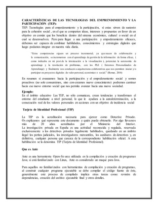 CARACTERÍSTICAS DE LAS TECNOLOGIAS DEL EMPRENDIMIENTO Y LA
PARTICIPACIÓN (TEP):
TEP: Tecnologías para el empoderamiento y la participación, sí estas sirven de sustento
para la cohesión social , en el que se comparten ideas, intereses y propuestas en favor de un
objetivo en común que los beneficia dentro del sistema económico, cultural o social en el
cual se desenvuelven. Pero para llegar a una participación y empoderamiento eficaces,
debemos ser capaces de combinar habilidades, conocimientos y estrategias digitales que
luego podamos integrar en nuestra vida diaria.
“Estas competencias siguen un proceso incremental, ya que nacen de colaboración y
la comunicación, se incrementan con el aprendizaje de gestión de la información de forma eficaz, (
como indicaba en mi post de la intoxicación a la visualización ), potencian la autonomía de
aprendizaje y la resolución de problemas, con los PLE ( Entornos Personalizados de
Aprendizaje) y finalmente nos conducen a arquitecturas colaborativas que nos permiten iniciar y/o
participar en proyectos digitales de valor personal, económico o social.” (Romar, 2016)
En resumen si avanzamos hacia la participación y el empoderamiento social y somos
proactivos (no solo consumimos, sino con-creamos nuevo conocimiento) podremos caminar
hacia ese nuevo entorno social que nos permita avanzar hacia una nueva sociedad.
Ejemplo:
En el ámbito educativo Las TEP, no sólo comunican, crean tendencias y transforman el
entorno del estudiante a nivel personal, lo que le ayudara a la autodeterminación, a la
consecución real de los valores personales en acciones con un objetivo de incidencia social
Tarjeta de Identidad Profesional (TIP)
La TIP es la acreditación necesaria para ejercer como Detective Privado.
Os explicamos qué representa este documento y quién puede obtenerlo. Por algo llevamos
más de 20 años acreditados por el Ministerio del Interior.
La investigación privada en España es una actividad reconocida y regulada, reservada
exclusivamente a los detectives privados legalmente habilitados, quedando en un ámbito
ilegal los peritos judiciales, los investigadores mercantiles, los auxiliares de detectives y, en
definitiva, cualquier persona que carezca de la correspondiente habilitación oficial. A esta
habilitación se la denomina TIP (Tarjeta de Identidad Profesional).
Que es Ante
Ante es una herramienta Open-So urce utilizada en la compilación y creación de programas
Java; si está familiarizado con Linux, Ante es considerado un maque para Java.
Para aquellos no familiarizados con herramientas de compilación y creación de programas,
al construir cualquier programa ejecutable se debe compilar el código fuente de éste,
generalmente este proceso de compilado implica otras tareas como: revisión de
dependencias, creación del archivo ejecutable final y otros detalles.
 