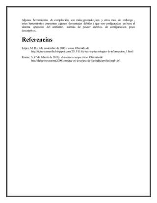 Algunas herramientas de compilación son make,gnumake,jam y otras más, sin embargo ,
estas herramientas presentan algunas desventajas debido a que son configuradas en base al
sistema operativo del ambiente, además de poseer archivos de configuración poco
descriptivos.
Referencias
López, M. R. (1 de noviembre de 2015). atom. Obtenido de
http://tictactepmarilin.blogspot.com/2015/11/tic-tac-tep-tecnologias-la-informacion_1.html
Romar, A. (7 de febrero de 2016). detectives europa 2ooo. Obtenido de
http://detectiveseuropa2000.com/que-es-la-tarjeta-de-identidad-profesional-tip/
 