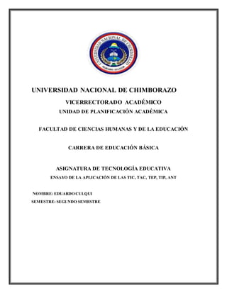 UNIVERSIDAD NACIONAL DE CHIMBORAZO
VICERRECTORADO ACADÉMICO
UNIDAD DE PLANIFICACIÓN ACADÉMICA
FACULTAD DE CIENCIAS HUMANAS Y DE LA EDUCACIÓN
CARRERA DE EDUCACIÓN BÁSICA
ASIGNATURA DE TECNOLOGÍA EDUCATIVA
ENSAYO DE LA APLICACIÓN DE LAS TIC, TAC, TEP, TIP, ANT
NOMBRE: EDUARDO CULQUI
SEMESTRE: SEGUNDO SEMESTRE
 