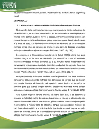 educación integral de los estudiantes. Posibilitando su madurez física, cognitiva y
moral.
DESARROLLO
1. La importancia del desarrollo de las habilidades motrices básicas
El desarrollo de la motricidad empieza de manera natural dentro del primer día
de recién nacido, se encuentra establecido por los movimientos de reflejo que son
innatas como palmar, succión, mover la cabeza, entre otras acciones que son van
como antecesoras de la realización de gatear o caminar que se da entre los 9 meses
a 2 años de edad. La importancia de estimular el desarrollo de las habilidades
motrices en los niños es para que se promueve una correcta destreza y habilidad
en la ejecución del manejo de su cuerpo. (Feldman , 2007, pág. 160)
De acuerdo a la Organización Mundial de la Salud (2010) afirma que para
prevenir riesgos en la salud en necesario que tanto niños como adolescentes
realicen actividades motrices al menos 30 a 60 minutos diarios moderadamente
para prevenir problemas en la salud o desorden en el déficit de ejercicio. Dado que
toda actividad motriz favorece en la salud como en su desarrollo tanto físico como
mental. (Vanmeerhaeghe, Román Viñas, & Font Lladó, 2016, pág. 4)
El especializar las actividades motrices básicas puede ser una base primordial
para ejercer actividades más motrices más complejas, es por eso que es de gran
importancia destacar el desarrollo del repertorio motriz básico en los niños de
primaria, para que cuando tengan dominio, capacidad y habilidad motriz ejerzan
actividades más específicas. (Vanmeerhaeghe, Román Viñas, & Font Lladó, 2016)
Para ilustrar mejor el párrafo anterior, se podría decir que, si se desarrolla y
favorece la habilidad motriz de salto en la primaria, el niño va ir adquiriendo más
desenvolvimiento en realizar esa actividad, posteriormente cuando sea joven podrá
ir aprendiendo a realizar salto de atletismo, porque sus capacidades motrices se
han desarrollado debido a la práctica de la fase inicial, es decir que de un salto
básico en la niñez, ahora en la adolescencia puede realizar un salto de longitud
atlético. (Vanmeerhaeghe, Román Viñas, & Font Lladó, 2016)
 