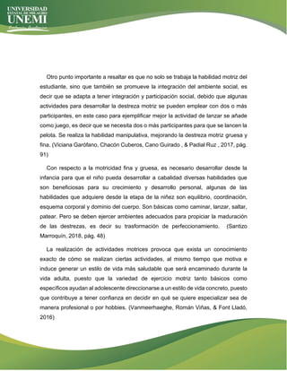 Otro punto importante a resaltar es que no solo se trabaja la habilidad motriz del
estudiante, sino que también se promueve la integración del ambiente social, es
decir que se adapta a tener integración y participación social, debido que algunas
actividades para desarrollar la destreza motriz se pueden emplear con dos o más
participantes, en este caso para ejemplificar mejor la actividad de lanzar se añade
como juego, es decir que se necesita dos o más participantes para que se lancen la
pelota. Se realiza la habilidad manipulativa, mejorando la destreza motriz gruesa y
fina. (Viciana Garófano, Chacón Cuberos, Cano Guirado , & Padial Ruz , 2017, pág.
91)
Con respecto a la motricidad fina y gruesa, es necesario desarrollar desde la
infancia para que el niño pueda desarrollar a cabalidad diversas habilidades que
son beneficiosas para su crecimiento y desarrollo personal, algunas de las
habilidades que adquiere desde la etapa de la niñez son equilibrio, coordinación,
esquema corporal y dominio del cuerpo. Son básicas como caminar, lanzar, saltar,
patear. Pero se deben ejercer ambientes adecuados para propiciar la maduración
de las destrezas, es decir su trasformación de perfeccionamiento. (Santizo
Marroquín, 2018, pág. 48)
La realización de actividades motrices provoca que exista un conocimiento
exacto de cómo se realizan ciertas actividades, al mismo tiempo que motiva e
induce generar un estilo de vida más saludable que será encaminado durante la
vida adulta, puesto que la variedad de ejercicio motriz tanto básicos como
específicos ayudan al adolescente direccionarse a un estilo de vida concreto, puesto
que contribuye a tener confianza en decidir en qué se quiere especializar sea de
manera profesional o por hobbies. (Vanmeerhaeghe, Román Viñas, & Font Lladó,
2016)
 