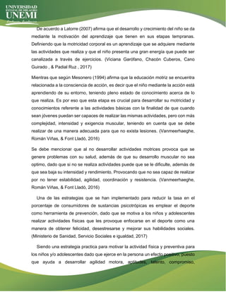 De acuerdo a Latorre (2007) afirma que el desarrollo y crecimiento del niño se da
mediante la motivación del aprendizaje que tienen en sus etapas tempranas.
Definiendo que la motricidad corporal es un aprendizaje que se adquiere mediante
las actividades que realiza y que el niño presenta una gran energía que puede ser
canalizada a través de ejercicios. (Viciana Garófano, Chacón Cuberos, Cano
Guirado , & Padial Ruz , 2017)
Mientras que según Mesonero (1994) afirma que la educación motriz se encuentra
relacionada a la consciencia de acción, es decir que el niño mediante la acción está
aprendiendo de su entorno, teniendo pleno estado de conocimiento acerca de lo
que realiza. Es por eso que esta etapa es crucial para desarrollar su motricidad y
conocimientos referente a las actividades básicas con la finalidad de que cuando
sean jóvenes puedan ser capaces de realizar las mismas actividades, pero con más
complejidad, intensidad y exigencia muscular, teniendo en cuenta que se debe
realizar de una manera adecuada para que no exista lesiones. (Vanmeerhaeghe,
Román Viñas, & Font Lladó, 2016)
Se debe mencionar que al no desarrollar actividades motrices provoca que se
genere problemas con su salud, además de que su desarrollo muscular no sea
optimo, dado que si no se realiza actividades puede que se le dificulte, además de
que sea baja su intensidad y rendimiento. Provocando que no sea capaz de realizar
por no tener estabilidad, agilidad, coordinación y resistencia. (Vanmeerhaeghe,
Román Viñas, & Font Lladó, 2016)
Una de las estrategias que se han implementado para reducir la tasa en el
porcentaje de consumidores de sustancias psicotrópicas es emplear el deporte
como herramienta de prevención, dado que se motiva a los niños y adolescentes
realizar actividades físicas que les provoque enfocarse en el deporte como una
manera de obtener felicidad, desestresarse y mejorar sus habilidades sociales.
(Ministerio de Sanidad, Servicio Sociales e igualdad, 2017)
Siendo una estrategia practica para motivar la actividad física y preventiva para
los niños y/o adolescentes dado que ejerce en la persona un efecto positivo, puesto
que ayuda a desarrollar agilidad motora, aptitudes, talento, compromiso,
 