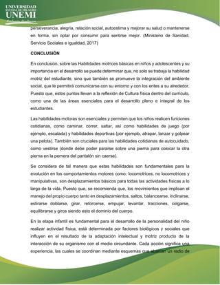 perseverancia, alegría, relación social, autoestima y mejorar su salud o mantenerse
en forma, sin optar por consumir para sentirse mejor. (Ministerio de Sanidad,
Servicio Sociales e igualdad, 2017)
CONCLUSIÓN
En conclusión, sobre las Habilidades motrices básicas en niños y adolescentes y su
importancia en el desarrollo se puede determinar que, no solo se trabaja la habilidad
motriz del estudiante, sino que también se promueve la integración del ambiente
social, que le permitirá comunicarse con su entorno y con los entes a su alrededor.
Puesto que, estos puntos llevan a la reflexión de Cultura física dentro del currículo,
como una de las áreas esenciales para el desarrollo pleno e integral de los
estudiantes.
Las habilidades motoras son esenciales y permiten que los niños realicen funciones
cotidianas, como caminar, correr, saltar, así como habilidades de juego (por
ejemplo, escalada) y habilidades deportivas (por ejemplo, atrapar, lanzar y golpear
una pelota). También son cruciales para las habilidades cotidianas de autocuidado,
como vestirse (donde debe poder pararse sobre una pierna para colocar la otra
pierna en la pernera del pantalón sin caerse).
Se considera de tal manera que estas habilidades son fundamentales para la
evolución en los comportamientos motores como; locomotrices, no locomotrices y
manipulativas, son desplazamientos básicos para todas las actividades físicas a lo
largo de la vida. Puesto que, se recomienda que, los movimientos que implican el
manejo del propio cuerpo tanto en desplazamientos, saltos, balancearse, inclinarse,
estirarse doblarse, girar, retorcerse, empujar, levantar, tracciones, colgarse,
equilibrarse y giros siendo esto el dominio del cuerpo.
En la etapa infantil es fundamental para el desarrollo de la personalidad del niño
realizar actividad física, está determinada por factores biológicos y sociales que
influyen en el resultado de la adaptación intelectual y motriz producto de la
interacción de su organismo con el medio circundante. Cada acción significa una
experiencia, las cuales se coordinan mediante esquemas que abarcan un radio de
 
